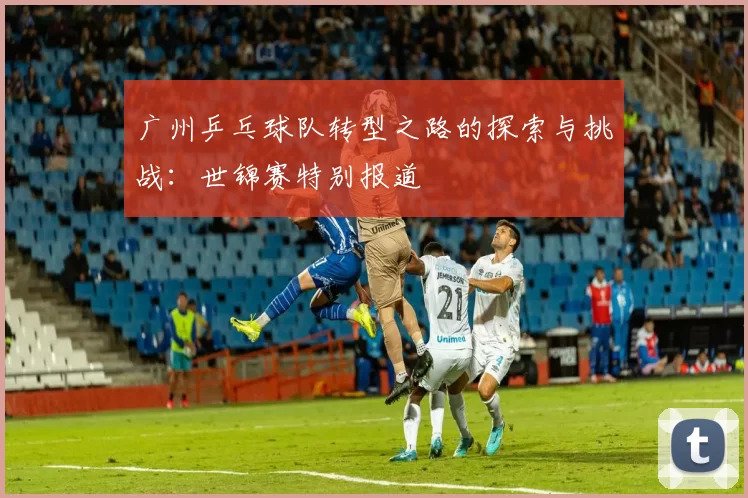 广州乒乓球队转型之路的探索与挑战：世锦赛特别报道