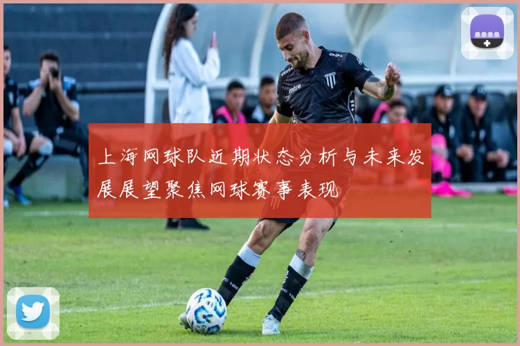 上海网球队近期状态分析与未来发展展望聚焦网球赛事表现
