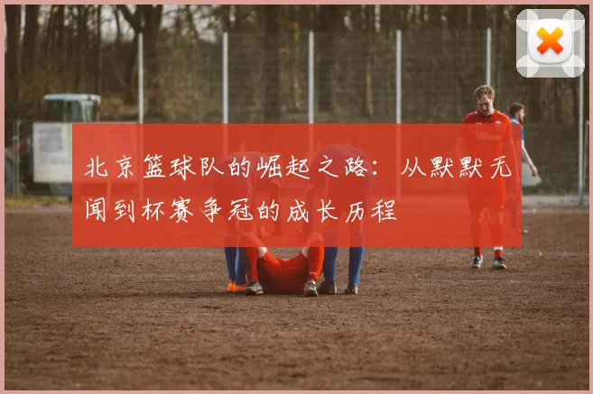 北京篮球队的崛起之路：从默默无闻到杯赛争冠的成长历程