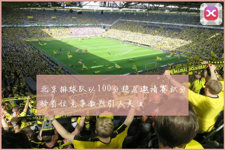 北京排球队以100分稳居邀请赛积分榜首位竞争激烈引人关注