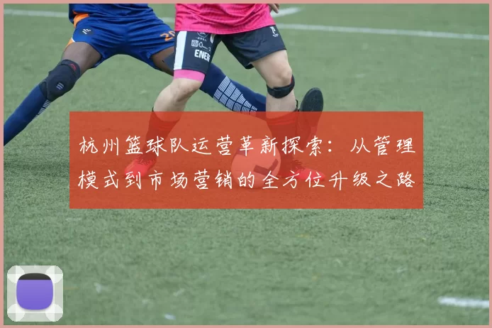 杭州篮球队运营革新探索：从管理模式到市场营销的全方位升级之路