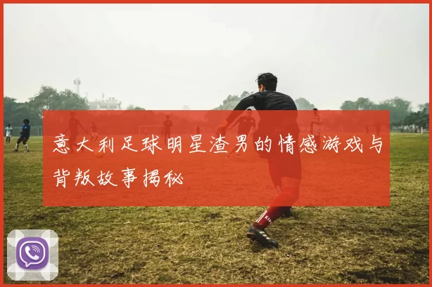 意大利足球明星渣男的情感游戏与背叛故事揭秘