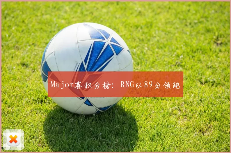 Major赛积分榜：RNG以89分领跑