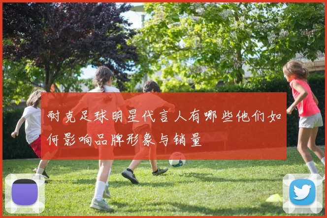 耐克足球明星代言人有哪些他们如何影响品牌形象与销量