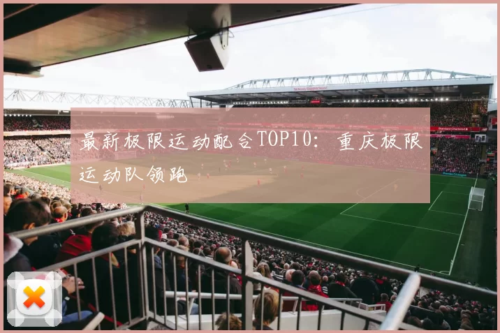 最新极限运动配合TOP10：重庆极限运动队领跑